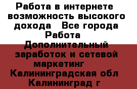 Работа в интернете, возможность высокого дохода - Все города Работа » Дополнительный заработок и сетевой маркетинг   . Калининградская обл.,Калининград г.